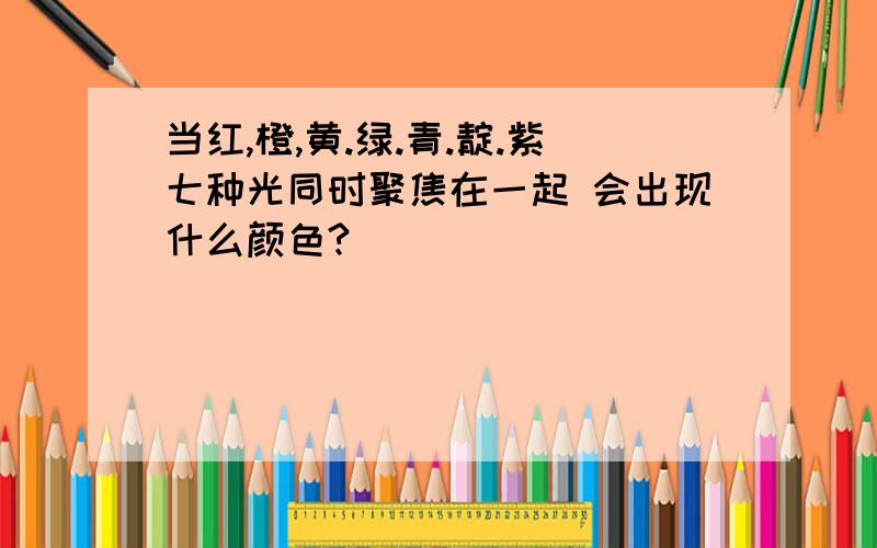 当红,橙,黄.绿.青.靛.紫七种光同时聚焦在一起 会出现什么颜色?