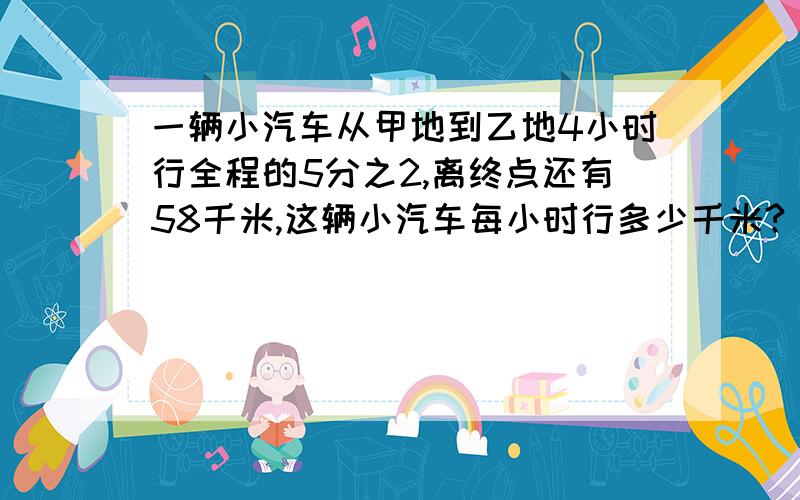 一辆小汽车从甲地到乙地4小时行全程的5分之2,离终点还有58千米,这辆小汽车每小时行多少千米?