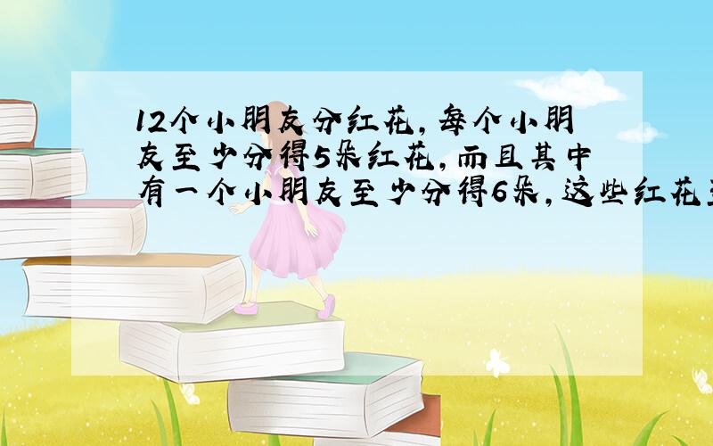 12个小朋友分红花,每个小朋友至少分得5朵红花,而且其中有一个小朋友至少分得6朵,这些红花至少有多少