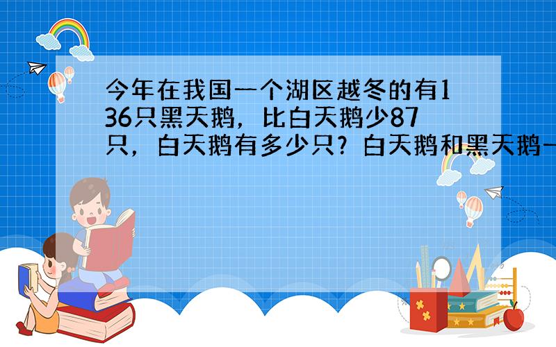 今年在我国一个湖区越冬的有136只黑天鹅，比白天鹅少87只，白天鹅有多少只？白天鹅和黑天鹅一共有多少只？