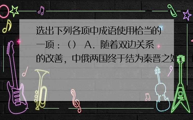 选出下列各项中成语使用恰当的一项：（） A．随着双边关系的改善，中俄两国终于结为秦晋之好。 B．