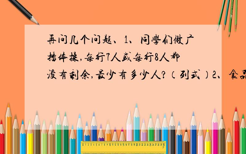 再问几个问题、1、同学们做广播体操,每行7人或每行8人都没有剩余,最少有多少人?（列式）2、食品店有90多个鸡蛋.如果把