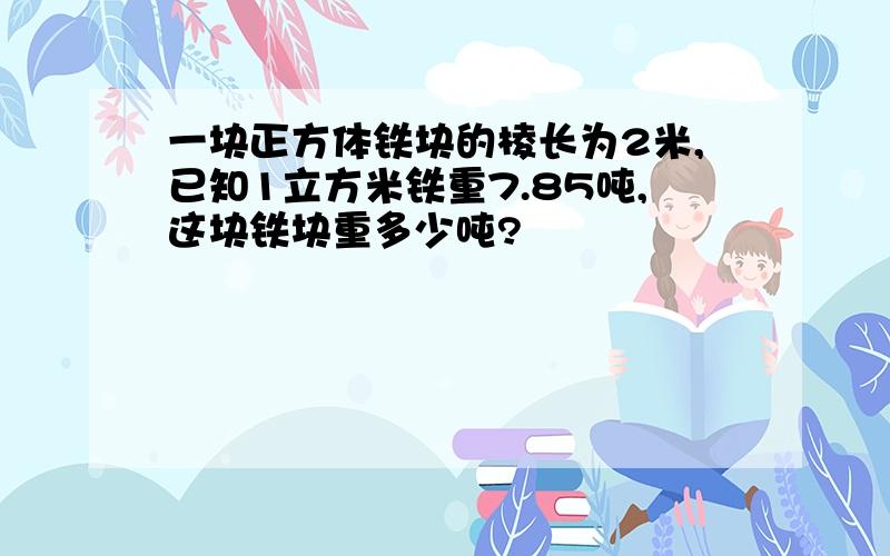 一块正方体铁块的棱长为2米,已知1立方米铁重7.85吨,这块铁块重多少吨?