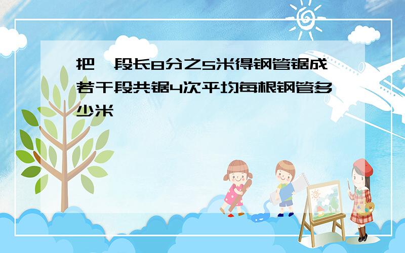 把一段长8分之5米得钢管锯成若干段共锯4次平均每根钢管多少米