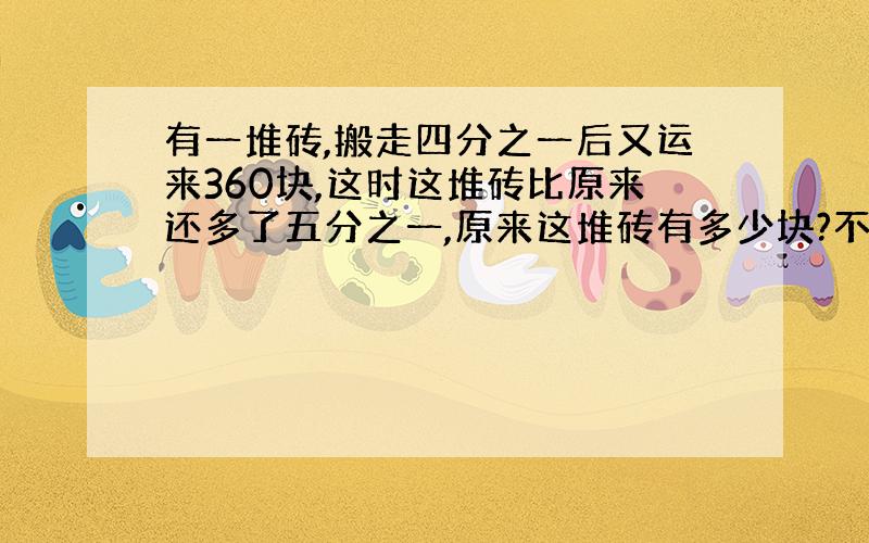 有一堆砖,搬走四分之一后又运来360块,这时这堆砖比原来还多了五分之一,原来这堆砖有多少块?不要用方程