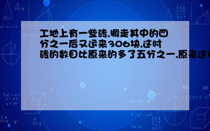 工地上有一些砖,搬走其中的四分之一后又运来306块,这时砖的数目比原来的多了五分之一,原来这堆专有多少