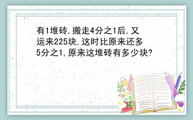 有1堆砖,搬走4分之1后,又运来225块,这时比原来还多5分之1,原来这堆砖有多少块?