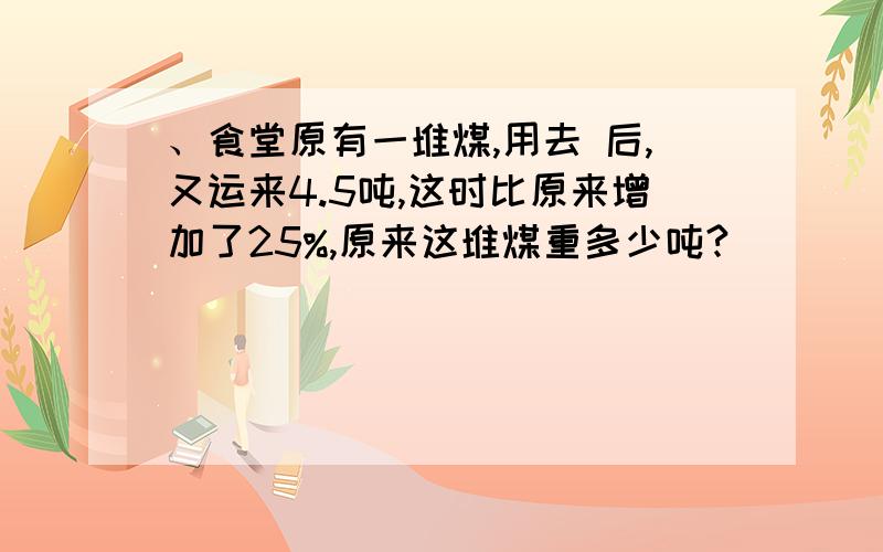 、食堂原有一堆煤,用去 后,又运来4.5吨,这时比原来增加了25%,原来这堆煤重多少吨?