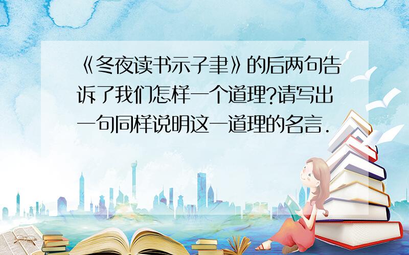 《冬夜读书示子聿》的后两句告诉了我们怎样一个道理?请写出一句同样说明这一道理的名言.