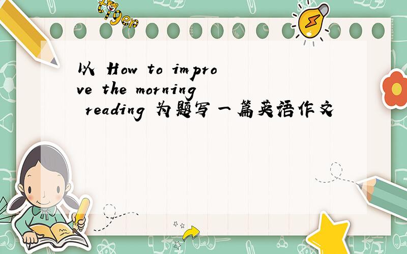 以 How to improve the morning reading 为题写一篇英语作文