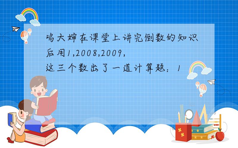 鸡大婶在课堂上讲完倒数的知识后用1,2008,2009,这三个数出了一道计算题：1