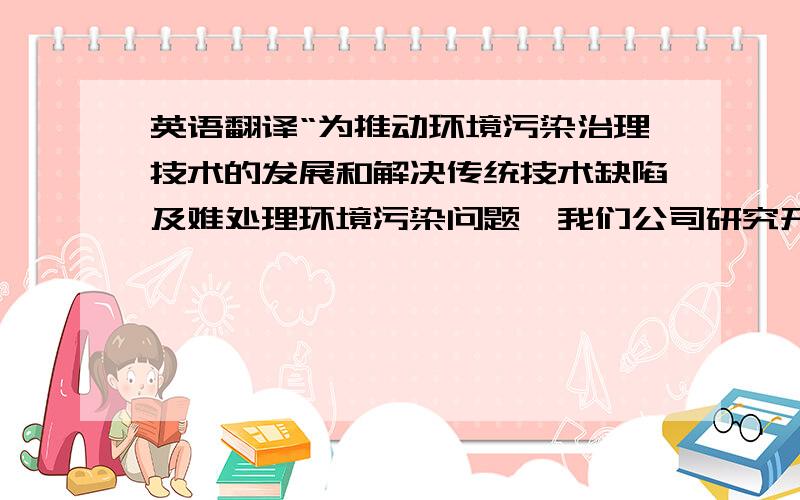 英语翻译“为推动环境污染治理技术的发展和解决传统技术缺陷及难处理环境污染问题,我们公司研究开发出一整套污水处理系统,主要