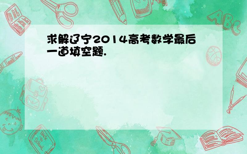 求解辽宁2014高考数学最后一道填空题.