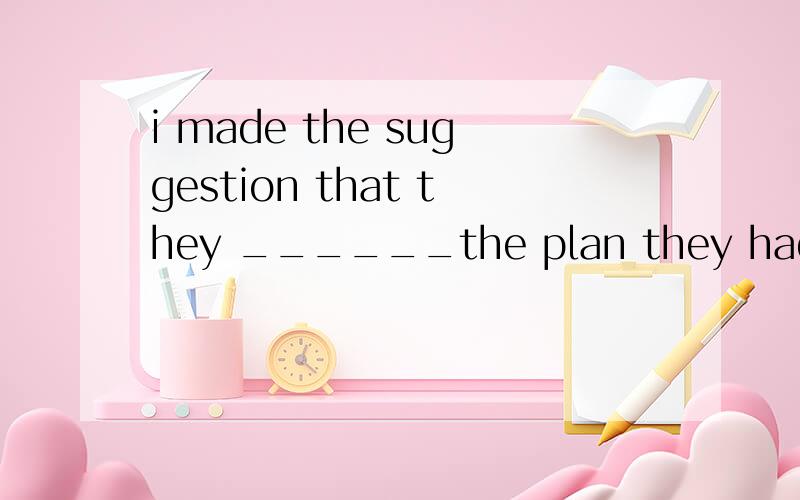 i made the suggestion that they ______the plan they had made