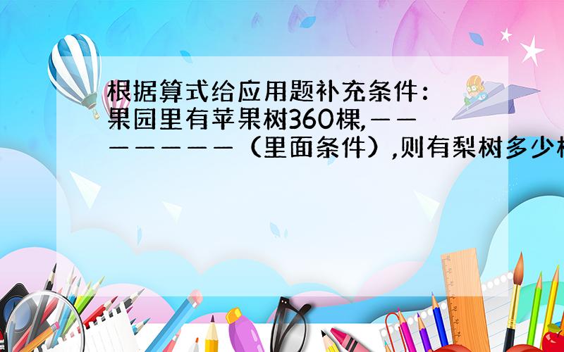 根据算式给应用题补充条件： 果园里有苹果树360棵,———————（里面条件）,则有梨树多少棵?