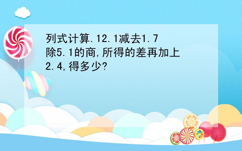 列式计算.12.1减去1.7除5.1的商,所得的差再加上2.4,得多少?