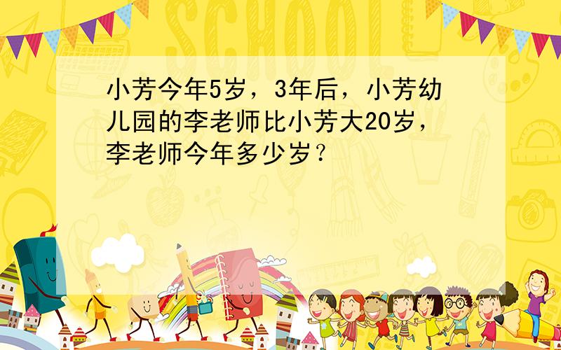 小芳今年5岁，3年后，小芳幼儿园的李老师比小芳大20岁，李老师今年多少岁？