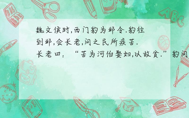 魏文侯时,西门豹为邺令.豹往到邺,会长老,问之民所疾苦.长老曰：“苦为河伯娶妇,以故贫.”豹问其故,对曰：“邺三老、廷掾