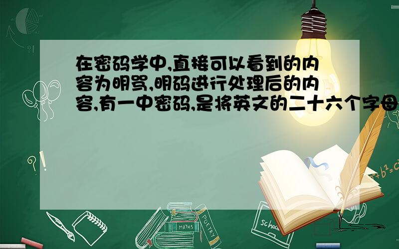 在密码学中,直接可以看到的内容为明骂,明码进行处理后的内容,有一中密码,是将英文的二十六个字母a,b,c,…,z(不论大