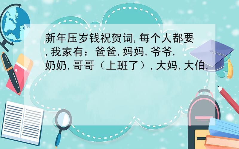 新年压岁钱祝贺词,每个人都要,我家有：爸爸,妈妈,爷爷,奶奶,哥哥（上班了）,大妈,大伯.