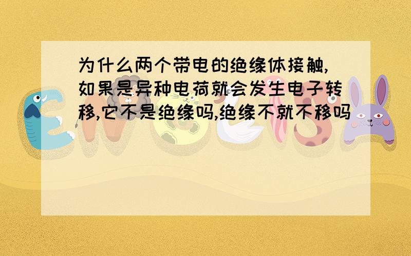 为什么两个带电的绝缘体接触,如果是异种电荷就会发生电子转移,它不是绝缘吗,绝缘不就不移吗