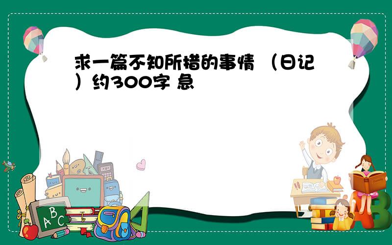 求一篇不知所措的事情 （日记）约300字 急