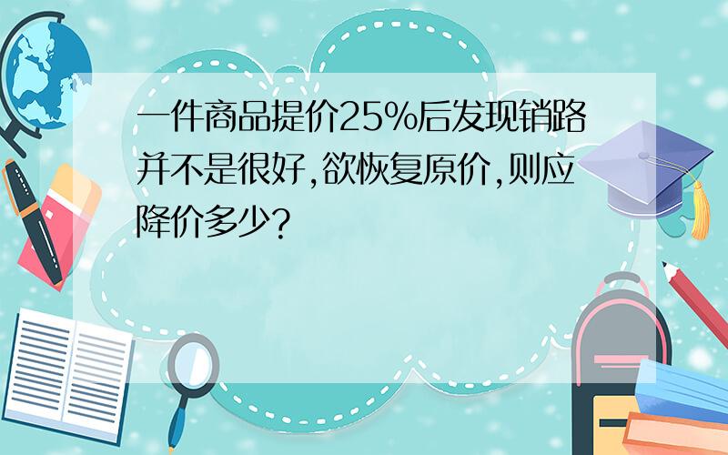 一件商品提价25%后发现销路并不是很好,欲恢复原价,则应降价多少?