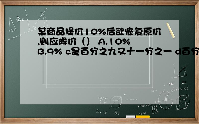 某商品提价10%后欲恢复原价,则应降价（） A.10% B.9% c是百分之九又十一分之一 d百分之十一又九分之一