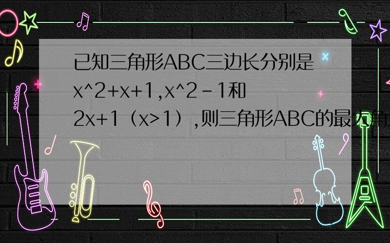 已知三角形ABC三边长分别是x^2+x+1,x^2-1和2x+1（x>1）,则三角形ABC的最大角为（）