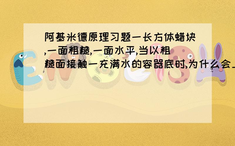 阿基米德原理习题一长方体蜡块,一面粗糙,一面水平,当以粗糙面接触一充满水的容器底时,为什么会上浮,而用水平面时,蜡块不上