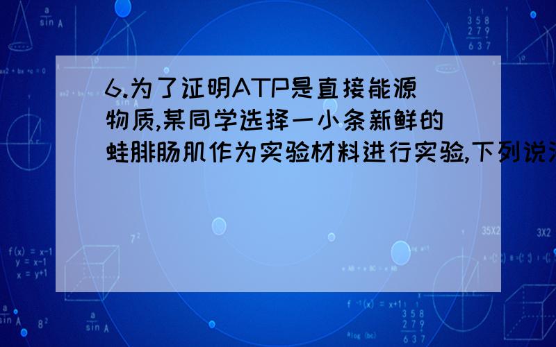 6.为了证明ATP是直接能源物质,某同学选择一小条新鲜的蛙腓肠肌作为实验材料进行实验,下列说法错误的是（ ）