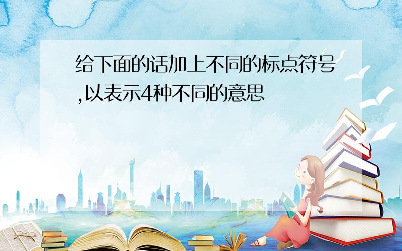 给下面的话加上不同的标点符号,以表示4种不同的意思