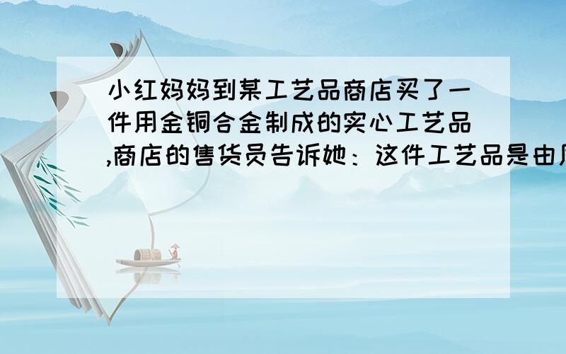 小红妈妈到某工艺品商店买了一件用金铜合金制成的实心工艺品,商店的售货员告诉她：这件工艺品是由质量相等的金、铜两种金属混合