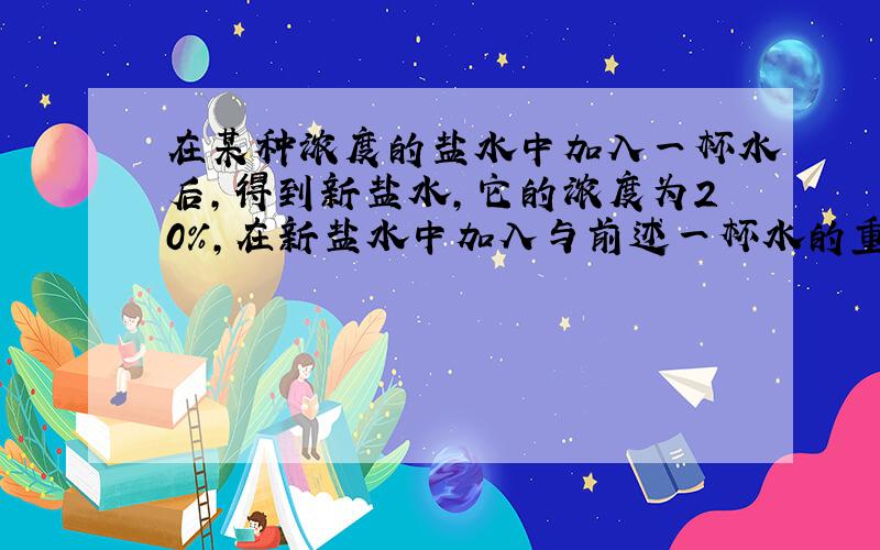 在某种浓度的盐水中加入一杯水后,得到新盐水,它的浓度为20%,在新盐水中加入与前述一杯水的重量相等的的纯盐水后,盐水的浓