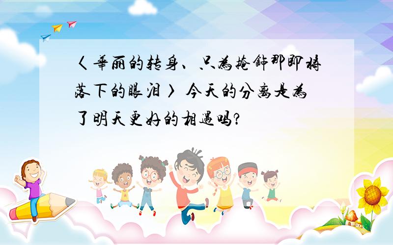 〈华丽的转身、只为掩饰那即将落下的眼泪〉 今天的分离是为了明天更好的相遇吗?