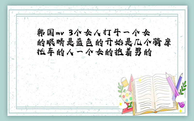 韩国mv 3个女人打斗一个女的眼睛是蓝色的开始是几个骑摩托车的人一个女的抱着男的