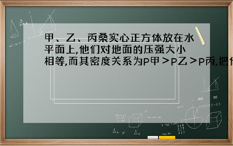 甲、乙、丙桑实心正方体放在水平面上,他们对地面的压强大小相等,而其密度关系为P甲＞P乙＞P丙,把他们沿竖直方向切取质量相