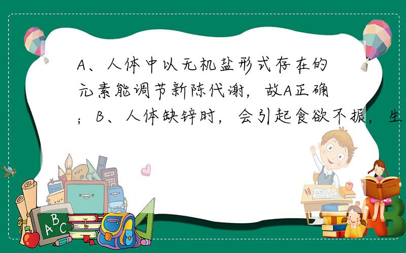 A、人体中以无机盐形式存在的元素能调节新陈代谢，故A正确；B、人体缺锌时，会引起食欲不振，生长迟缓，发育不良，