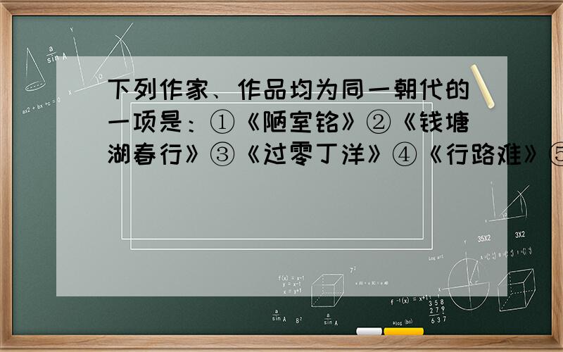 下列作家﹑作品均为同一朝代的一项是：①《陋室铭》②《钱塘湖春行》③《过零丁洋》④《行路难》⑤王安石