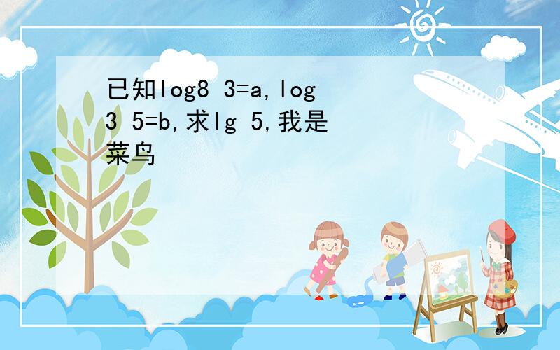 已知log8 3=a,log3 5=b,求lg 5,我是菜鸟