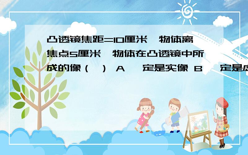 凸透镜焦距=10厘米,物体离焦点5厘米,物体在凸透镜中所成的像（ ） A 一定是实像 B 一定是虚像