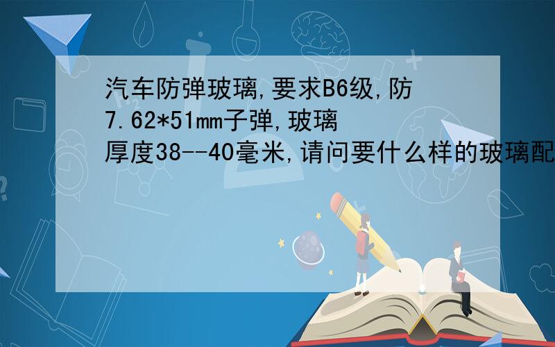 汽车防弹玻璃,要求B6级,防7.62*51mm子弹,玻璃厚度38--40毫米,请问要什么样的玻璃配置?