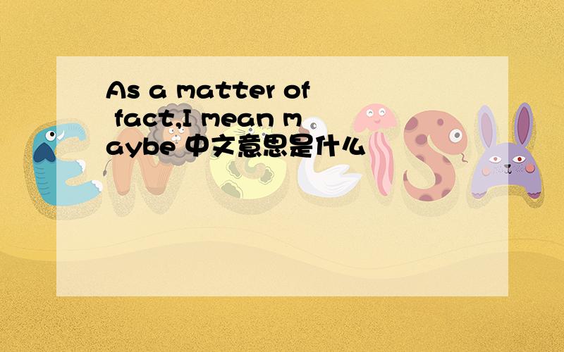 As a matter of fact,I mean maybe 中文意思是什么