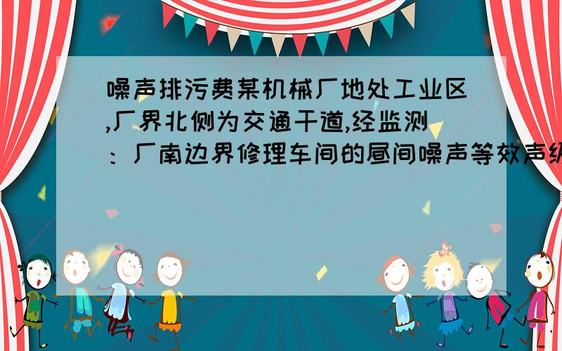 噪声排污费某机械厂地处工业区,厂界北侧为交通干道,经监测：厂南边界修理车间的昼间噪声等效声级为71 dB,夜间噪声等效声