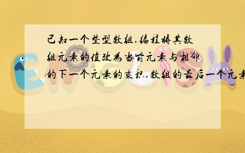 已知一个整型数组,编程将其数组元素的值改为当前元素与相邻的下一个元素的乘积,数组的最后一个元素改为