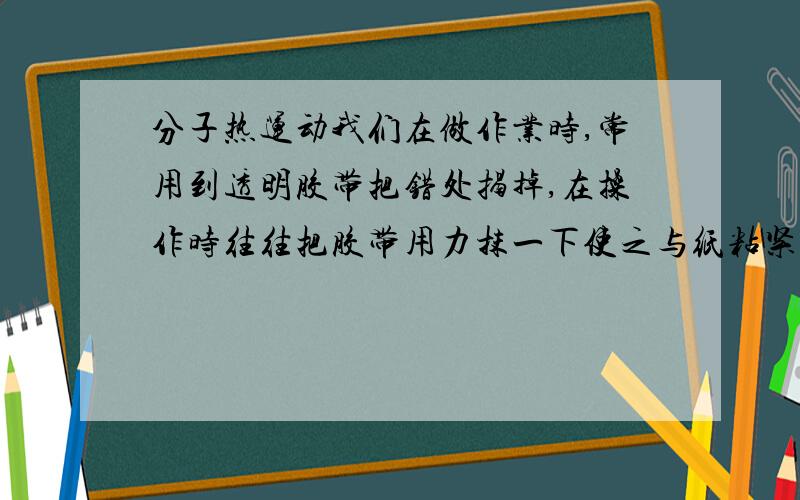 分子热运动我们在做作业时,常用到透明胶带把错处揭掉,在操作时往往把胶带用力抹一下使之与纸粘紧,才能很容易将错处的纸揭掉一