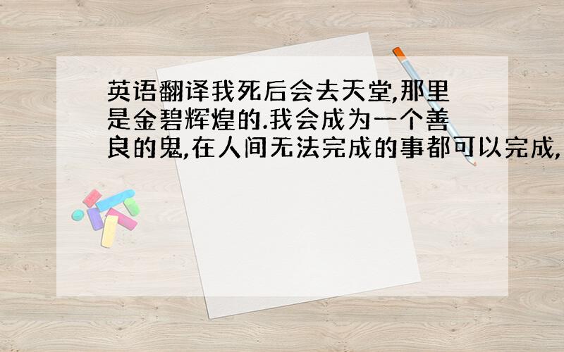 英语翻译我死后会去天堂,那里是金碧辉煌的.我会成为一个善良的鬼,在人间无法完成的事都可以完成,我可以飞翔在无尽的宇宙,可