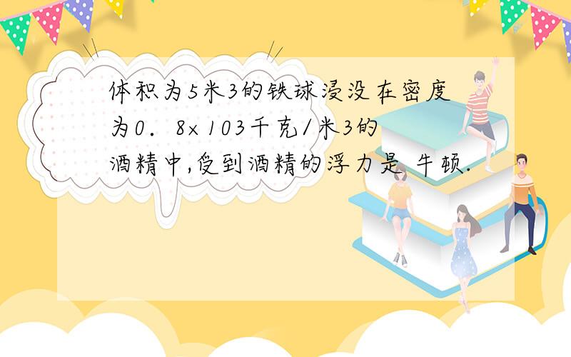 体积为5米3的铁球浸没在密度为0．8×103千克/米3的酒精中,受到酒精的浮力是 牛顿.