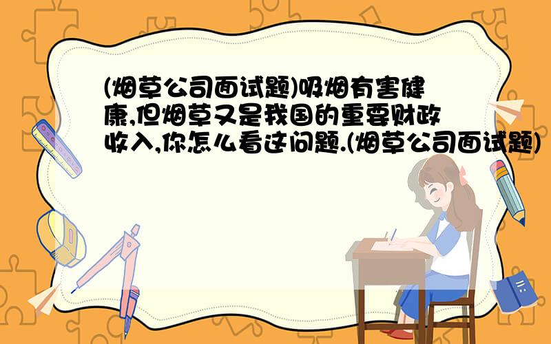 (烟草公司面试题)吸烟有害健康,但烟草又是我国的重要财政收入,你怎么看这问题.(烟草公司面试题)