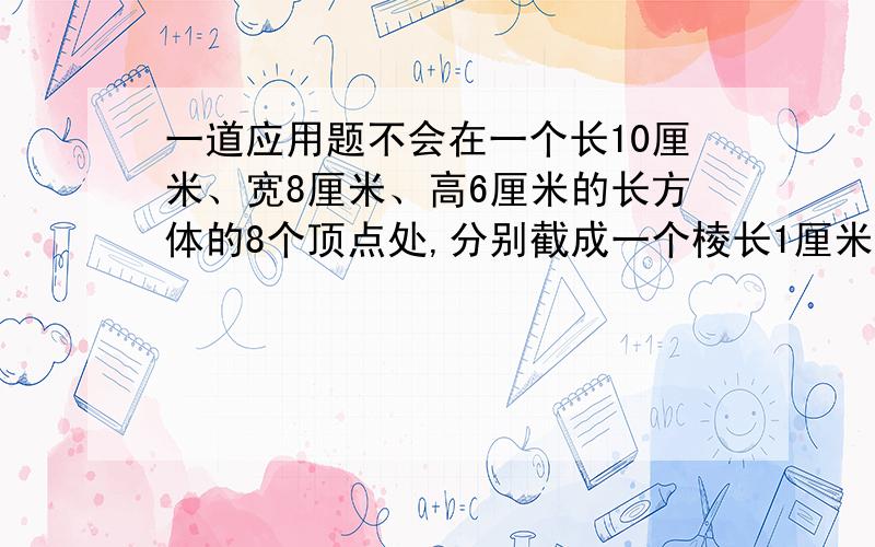 一道应用题不会在一个长10厘米、宽8厘米、高6厘米的长方体的8个顶点处,分别截成一个棱长1厘米的正方体后,剩下的表面积和